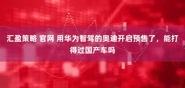 汇盈策略 官网 用华为智驾的奥迪开启预售了，能打得过国产车吗
