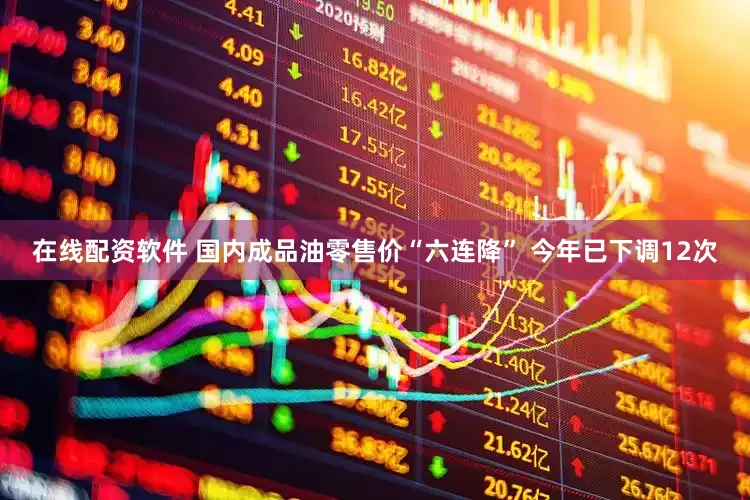 在线配资软件 国内成品油零售价“六连降” 今年已下调12次