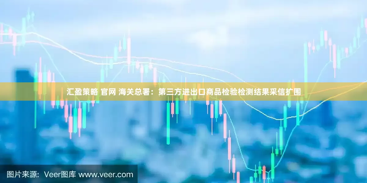 汇盈策略 官网 海关总署：第三方进出口商品检验检测结果采信扩围