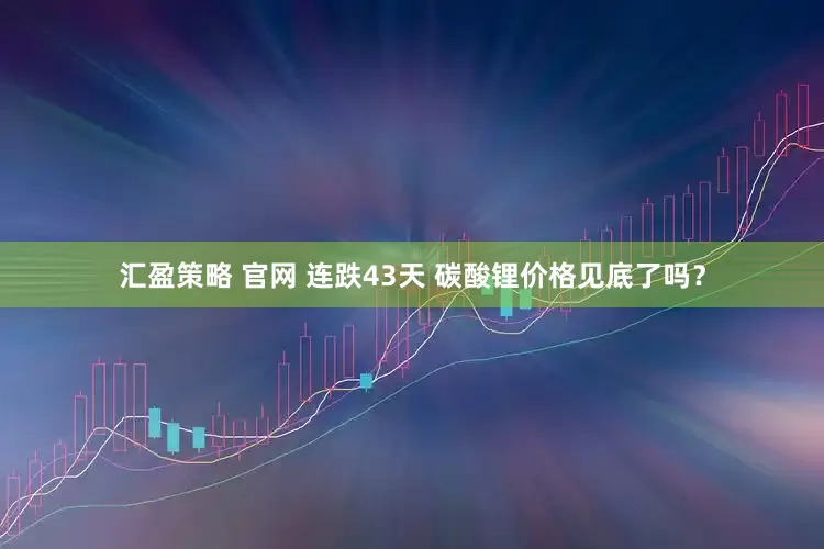 汇盈策略 官网 连跌43天 碳酸锂价格见底了吗？