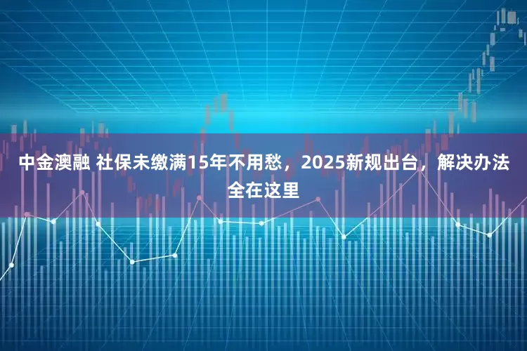 中金澳融 社保未缴满15年不用愁，2025新规出台，解决办法全在这里