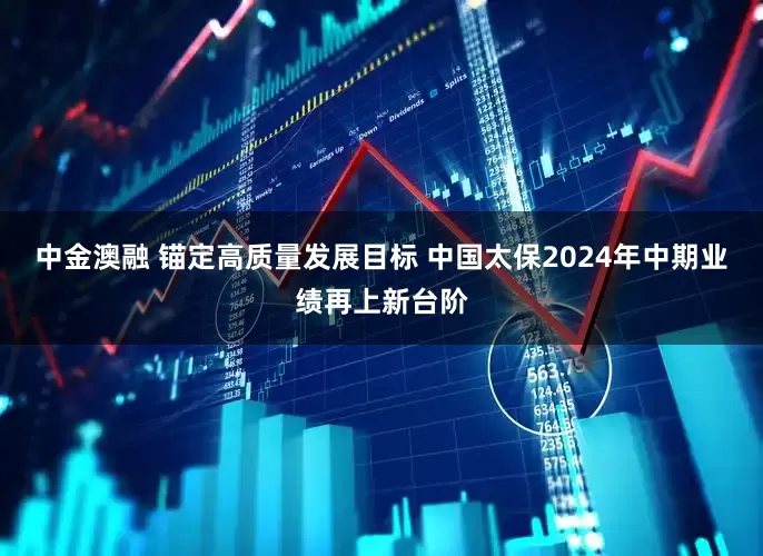 中金澳融 锚定高质量发展目标 中国太保2024年中期业绩再上新台阶