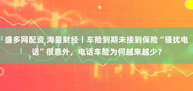 盛多网配资 海量财经丨车险到期未接到保险“骚扰电话”很意外，电话车险为何越来越少？