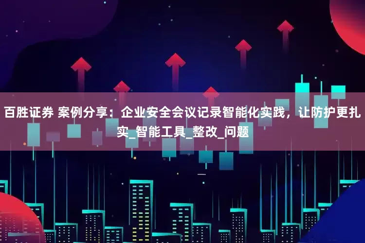 百胜证券 案例分享：企业安全会议记录智能化实践，让防护更扎实_智能工具_整改_问题