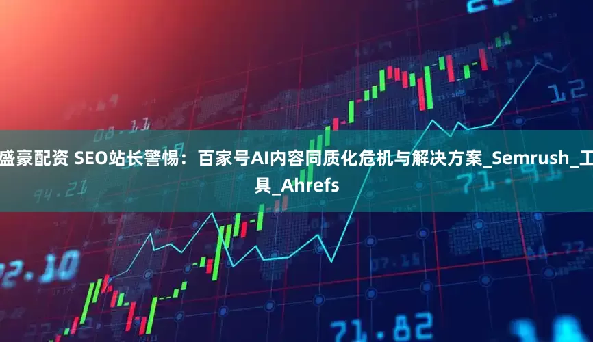 盛豪配资 SEO站长警惕：百家号AI内容同质化危机与解决方案_Semrush_工具_Ahrefs