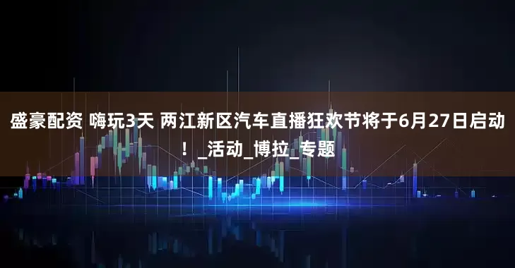 盛豪配资 嗨玩3天 两江新区汽车直播狂欢节将于6月27日启动！_活动_博拉_专题