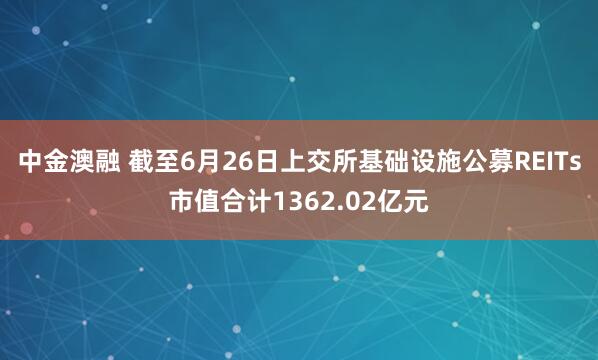 中金澳融 截至6月26日上交所基础设施公募REITs市值合计1362.02亿元