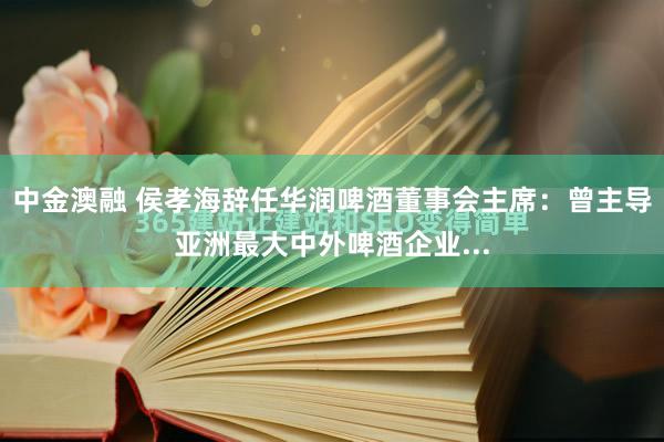 中金澳融 侯孝海辞任华润啤酒董事会主席：曾主导亚洲最大中外啤酒企业...