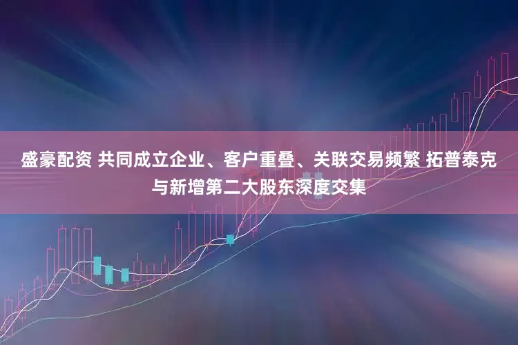 盛豪配资 共同成立企业、客户重叠、关联交易频繁 拓普泰克与新增第二大股东深度交集