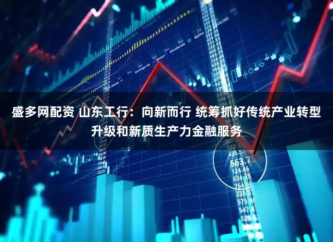 盛多网配资 山东工行：向新而行 统筹抓好传统产业转型升级和新质生产力金融服务