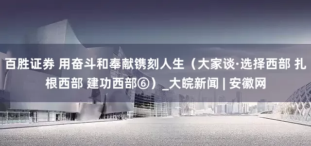 百胜证券 用奋斗和奉献镌刻人生（大家谈·选择西部 扎根西部 建功西部⑥）_大皖新闻 | 安徽网