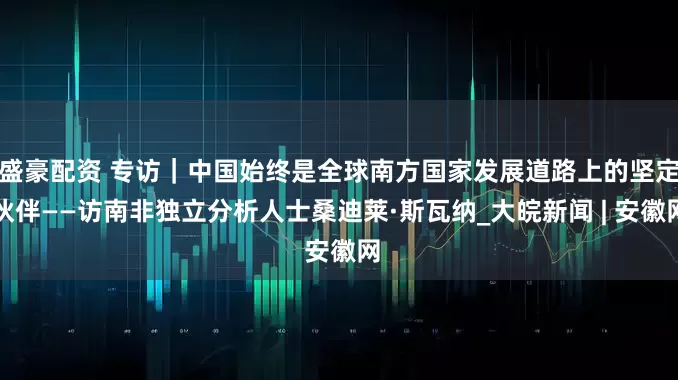 盛豪配资 专访｜中国始终是全球南方国家发展道路上的坚定伙伴——访南非独立分析人士桑迪莱·斯瓦纳_大皖新闻 | 安徽网