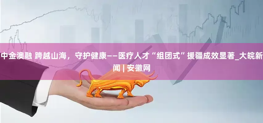 中金澳融 跨越山海，守护健康——医疗人才“组团式”援疆成效显著_大皖新闻 | 安徽网