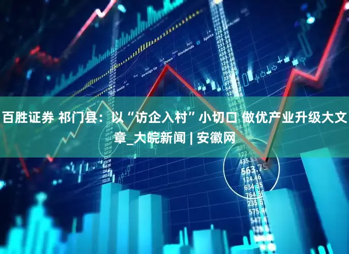 百胜证券 祁门县：以“访企入村”小切口 做优产业升级大文章_大皖新闻 | 安徽网