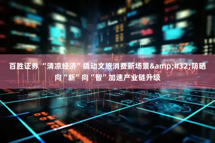 百胜证券 “清凉经济”撬动文旅消费新场景&#32;防晒向“新”向“智”加速产业链升级