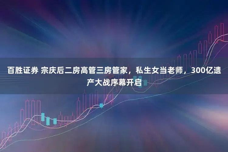 百胜证券 宗庆后二房高管三房管家，私生女当老师，300亿遗产大战序幕开启