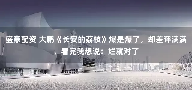 盛豪配资 大鹏《长安的荔枝》爆是爆了，却差评满满，看完我想说：烂就对了