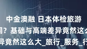 中金澳融 日本体检旅游套餐大不同？基础与高端差异竟然这么大_旅行_服务_行程