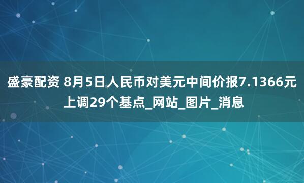 盛豪配资 8月5日人民币对美元中间价报7.1366元 上调29个基点_网站_图片_消息