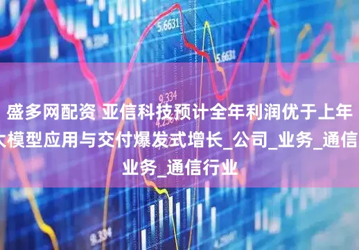 盛多网配资 亚信科技预计全年利润优于上年 AI大模型应用与交付爆发式增长_公司_业务_通信行业