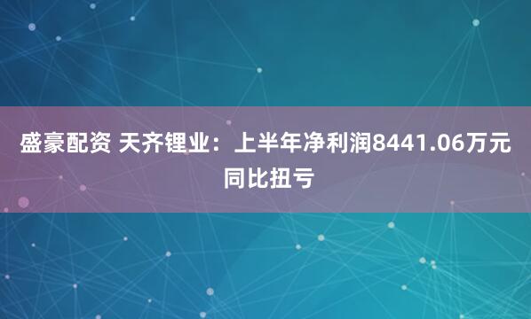 盛豪配资 天齐锂业：上半年净利润8441.06万元 同比扭亏