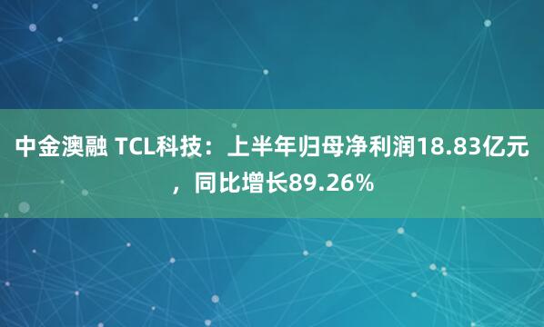 中金澳融 TCL科技：上半年归母净利润18.83亿元，同比增长89.26%