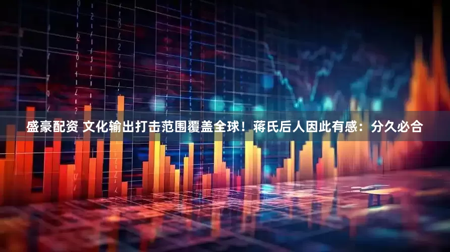 盛豪配资 文化输出打击范围覆盖全球！蒋氏后人因此有感：分久必合